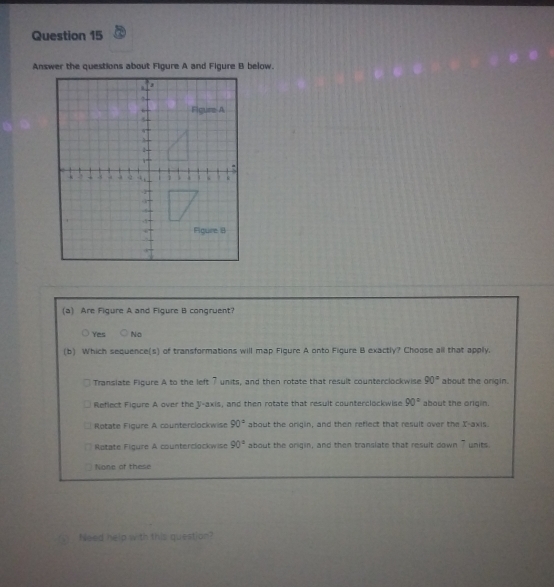 Answer the questions about Figure A and Figure B below.
(a) Are Figure A and Figure B congruent?
Yes No
(b) Which sequence(s) of transformations will map Figure A onto Figure B exactly? Choose all that apply.
Translate Figure A to the left 7 units, and then rotate that result counterclockwise 90° about the origin.
Reflect Figure A over the V -axis, and then rotate that result counterclockwise 90° about the origin.
Rotate Figure A counterclockwise 90° about the oriqin, and then reflect that result over the X-axis.
Rotate Figure A counterclockwise 90° about the origin, and then translate that result down 7 units
None of these
Need help with this question?
