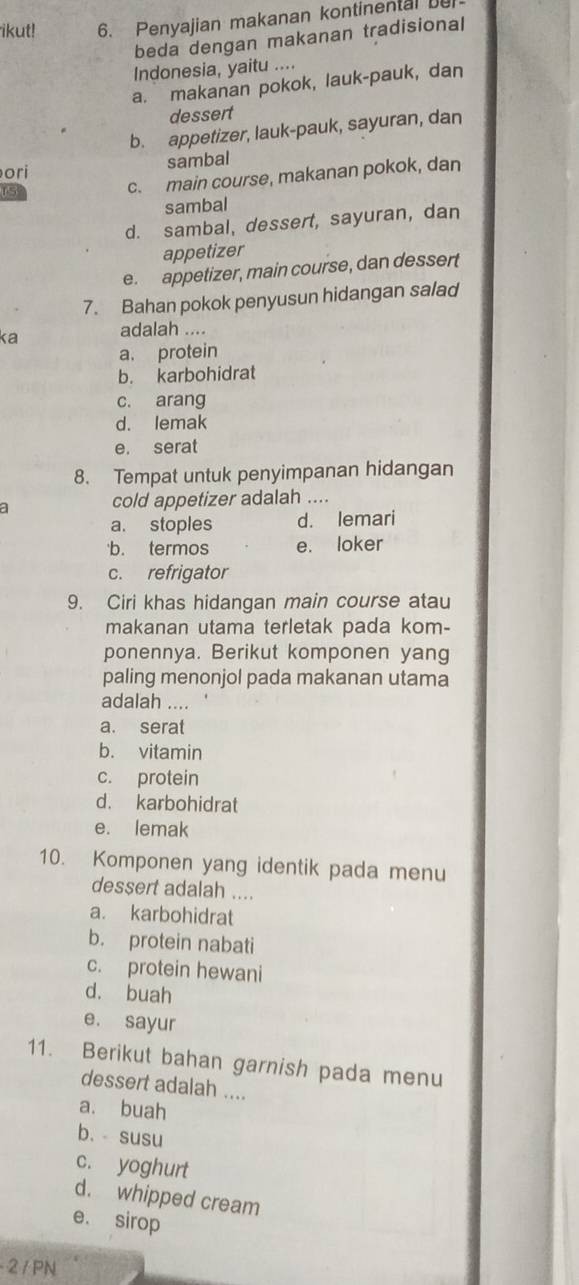 ikut! 6. Penyajian makanan kontinental bu
beda dengan makanan tradisional
Indonesia, yaitu ....
a. makanan pokok, lauk-pauk, dan
dessert
b. appetizer, lauk-pauk, sayuran, dan
ori sambal
15
c. main course, makanan pokok, dan
sambal
d. sambal, dessert, sayuran, dan
appetizer
e. appetizer, main course, dan dessert
7. Bahan pokok penyusun hidangan salad
ka adalah ....
a. protein
b. karbohidrat
c. arang
d. lemak
e. serat
8. Tempat untuk penyimpanan hidangan
a cold appetizer adalah ....
a. stoples d. lemari
b. termos e. loker
c. refrigator
9. Ciri khas hidangan main course atau
makanan utama terletak pada kom-
ponennya. Berikut komponen yang
paling menonjol pada makanan utama
adalah ....
a. serat
b. vitamin
c. protein
d. karbohidrat
e. lemak
10. Komponen yang identik pada menu
dessert adalah ....
a. karbohidrat
b. protein nabati
c. protein hewani
d. buah
e. sayur
11. Berikut bahan garnish pada menu
dessert adalah ....
a. buah
b. susu
c. yoghurt
d. whipped cream
e. sirop
- 2 / PN