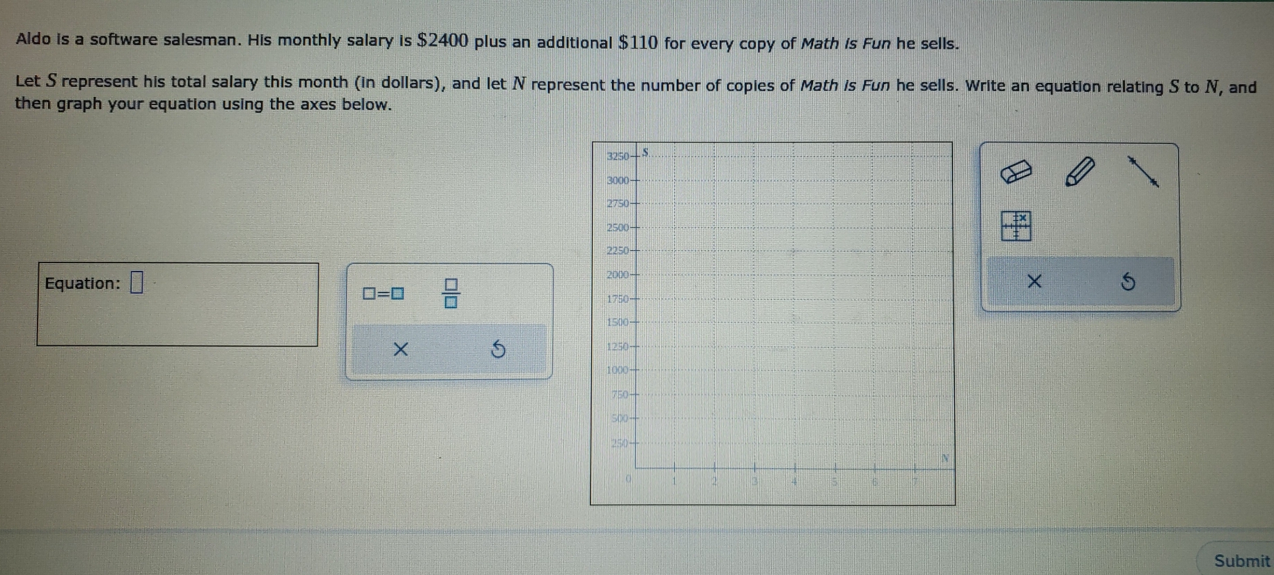 Aldo is a software salesman. His monthly salary is $2400 plus an additional $110 for every copy of Math is Fun he sells. 
Let S represent his total salary this month (in dollars), and let N represent the number of copies of Math is Fun he sells. Write an equation relating S to N, and 
then graph your equation using the axes below. 
Equation: =□° X S
□ =□  □ /□   
X 
5 
Submit