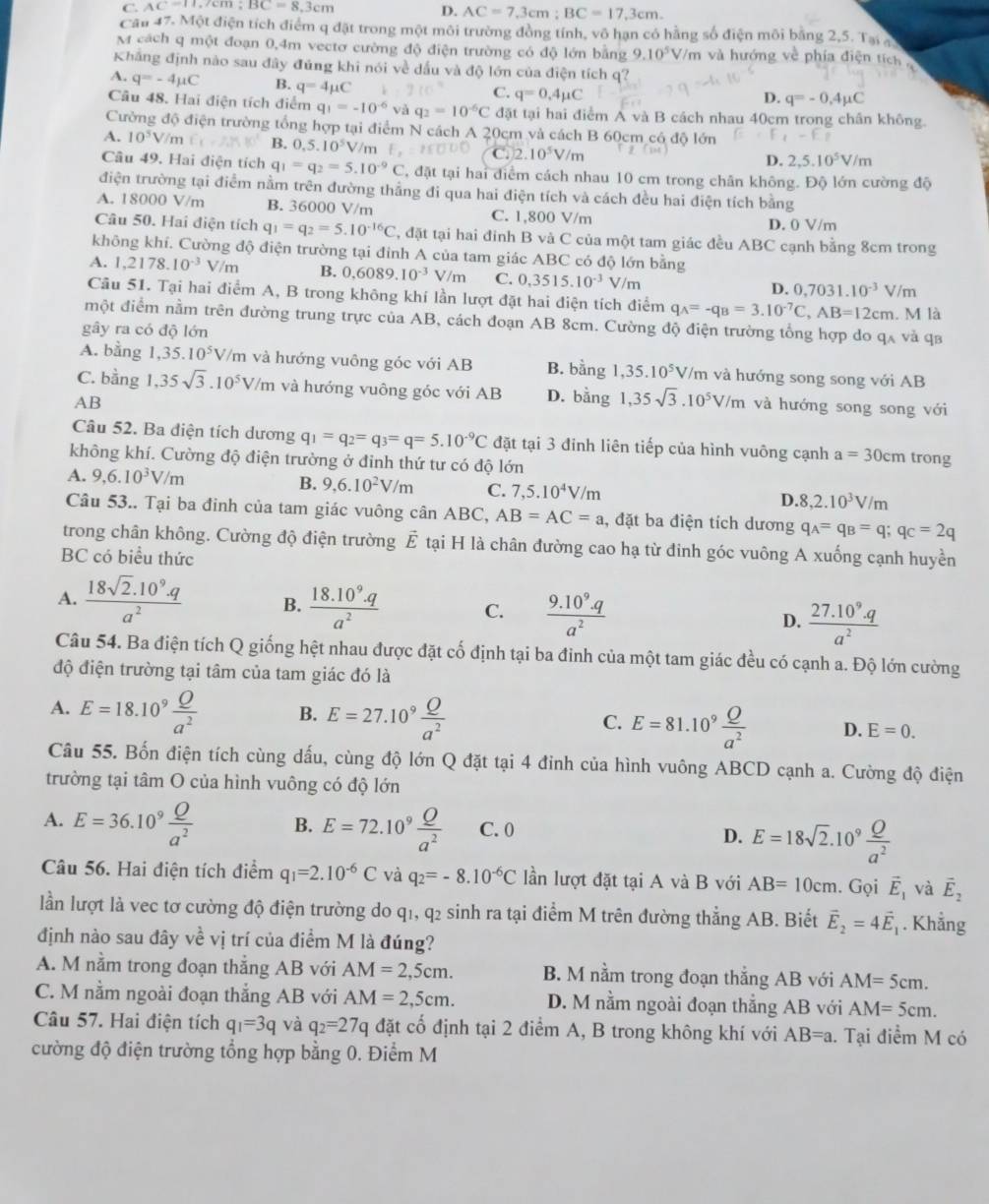 C. AC=11,/cm;BC=8.3cm
D. AC=7,3cm:BC=17.3cm.
Cầu 47. Một điện tích điểm q đặt trong một môi trường đồng tính, vô hạn có hằng số điện môi bằng 2,5. Tại q
M cách q một đoạn 0,4m vectơ cường độ điện trường có độ lớn bằng 9.10^5 V/m và hướng về phía điện tích 
Khắng định nào sau đây đủng khi nói về dấu và độ lớn của điện tích q?
A. q=-4mu C B. q=4mu C
C. q=0.4mu C D. q=-0.4mu C
Câu 48. Hai điện tích điểm q_1=-10^(-6)vaq_2=10^(-6)C đặt tại hai điểm A và B cách nhau 40cm trong chân không.
Cường độ điện trường tổng hợp tại điểm N cách A 20cm và cách B 60cm có độ lớn
A. 10^5V/m L'(-2, B. 0,5.10^5V/m F. C. 2.10^5V/m
D. 2,5.10^5V/m
Câu 49. Hai điện tích q_1=q_2=5.10^(-9)C T, đặt tại hai điểm cách nhau 10 cm trong chân không. Độ lớn cường độ
điện trường tại điểm nằm trên đường thẳng đi qua hai điện tích và cách đều hai điện tích bằng
A. 18000 V/m B. 36000 V/m C. 1,800 V/m
D. 0 V/m
Câu 50. Hai điện tích q_1=q_2=5.10^(-16)C , đặt tại hai đỉnh B và C của một tam giác đều ABC cạnh bằng 8cm trong
không khí. Cường độ điện trường tại đỉnh A của tam giác ABC có độ lớn bằng
A. 1,2178.10^(-3)V/m B. 0,6089.10^(-3)V/m C. 0,3515.10^(-3)V/m D. 0,7031.10^(-3)V/m
Cầu 51. Tại hai điểm A, B trong không khí lần lượt đặt hai điện tích điểm q_A=-q_B=3.10^(-7)C,AB=12cm. M là
một điểm nằm trên đường trung trực của AB, cách đoạn AB 8cm. Cường độ điện trường tổng hợp do qã và qa
gây ra có độ lớn
A. bằng 1,35.10^5V/m và hướng vuông góc với AB B. bằng 1,35.10^5V/r m và hướng song song với AB
C. bằng 1,35sqrt(3).10^5V/m và hướng vuông góc với AB D. bằng 1,35sqrt(3).10^5V/m và hướng song song với
AB
Câu 52. Ba điện tích dương q_1=q_2=q_3=q=5.10^(-9)C đặt tại 3 đinh liên tiếp của hình vuông cạnh a=30cm trong
không khí. Cường độ điện trường ở đinh thứ tư có độ lớn
A. 9,6.10^3V/m
B. 9,6.10^2V/m C. 7,5.10^4V/m D. 8,2.10^3V/m
Câu 53.. Tại ba đinh của tam giác vuông cân ABC. AB=AC=a , đặt ba điện tích dương q_A=q_B=q;q_C=2q
trong chân không. Cường độ điện trường vector E tại H là chân đường cao hạ từ đinh góc vuông A xuống cạnh huyền
BC có biểu thức
A.  (18sqrt(2).10^9.q)/a^2  B.  (18.10^9.q)/a^2  C.  (9.10^9.q)/a^2  D.  (27.10^9.q)/a^2 
Câu 54. Ba điện tích Q giống hệt nhau được đặt cố định tại ba đinh của một tam giác đều có cạnh a. Độ lớn cường
độ điện trường tại tâm của tam giác đó là
A. E=18.10^9 Q/a^2  B. E=27.10^9 Q/a^2  C. E=81.10^9 Q/a^2  D. E=0.
Câu 55. Bốn điện tích cùng dấu, cùng độ lớn Q đặt tại 4 đinh của hình vuông ABCD cạnh a. Cường độ điện
trường tại tâm O của hình vuông có độ lớn
A. E=36.10^9 Q/a^2  B. E=72.10^9 Q/a^2  C. 0 D. E=18sqrt(2).10^9 Q/a^2 
Câu 56. Hai điện tích điểm q_1=2.10^(-6)C và q_2=-8.10^(-6)C lần lượt đặt tại A và B với AB=10cm. Gọi vector E_1 và vector E_2
lần lượt là vec tơ cường độ điện trường do q1, q2 sinh ra tại điểm M trên đường thẳng AB. Biết vector E_2=4vector E_1. Khẳng
định nào sau đây về vị trí của điểm M là đúng?
A. M nằm trong đoạn thẳng AB với AM=2,5cm. B. M nằm trong đoạn thắng AB với AM=5cm.
C. M nằm ngoài đoạn thắng AB với AM=2,5cm. D. M nằm ngoài đoạn thẳng AB với AM=5cm.
Câu 57. Hai điện tích q_1=3q và q_2=27q đặt cố định tại 2 điểm A, B trong không khí với AB=a. Tại điểm M có
cường độ điện trường tổng hợp bằng 0. Điểm M