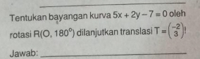 Tentukan bayangan kurva 5x+2y-7=0 oleh 
rotasi R(0,180°) dilanjutkan translasi T=beginpmatrix -2 3endpmatrix
Jawab:_