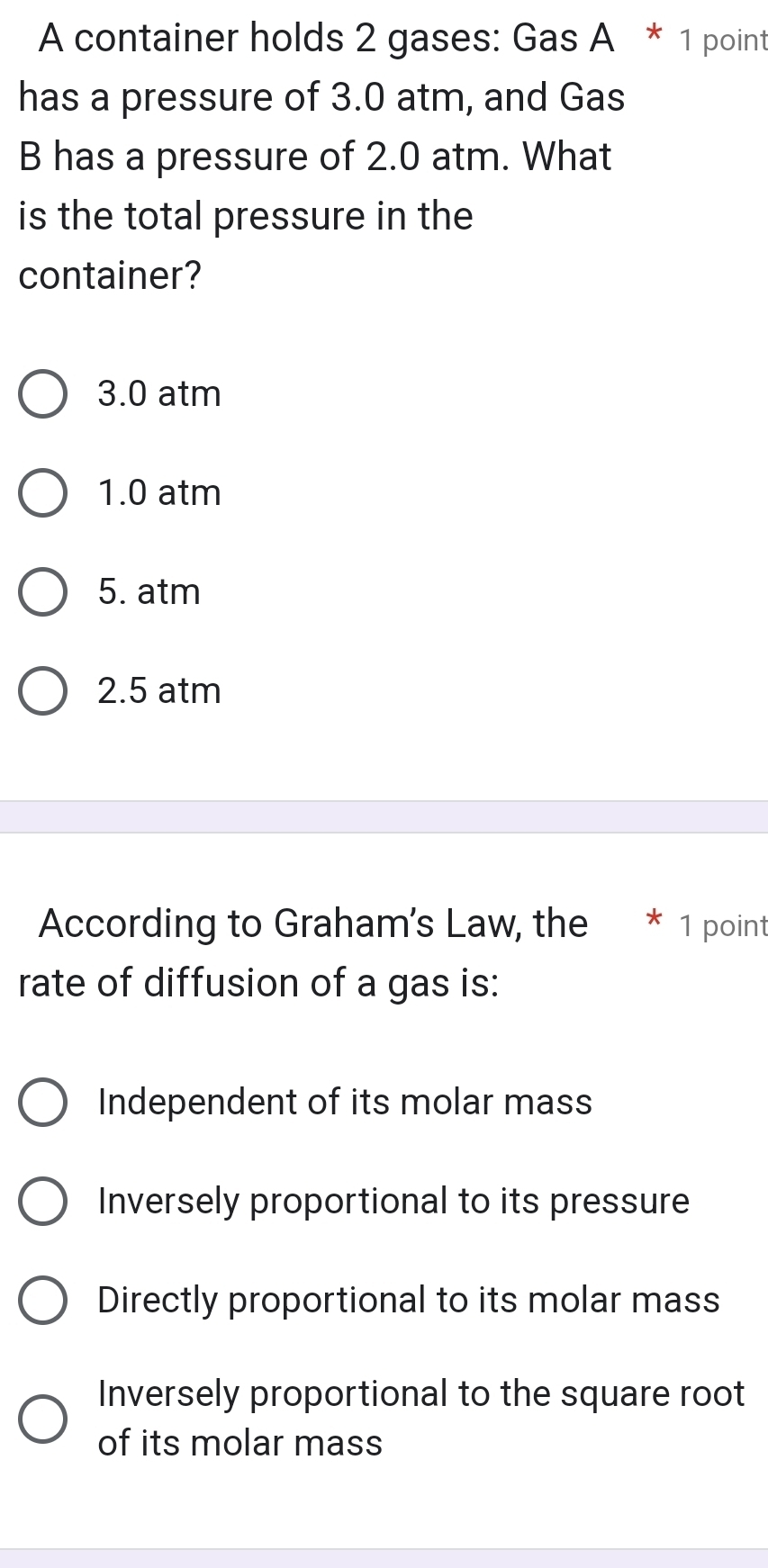 A container holds 2 gases: GasA*1 point
has a pressure of 3.0 atm, and Gas
B has a pressure of 2.0 atm. What
is the total pressure in the
container?
3.0 atm
1.0 atm
5. atm
2.5 atm
According to Graham's Law, the * 1 point
rate of diffusion of a gas is:
Independent of its molar mass
Inversely proportional to its pressure
Directly proportional to its molar mass
Inversely proportional to the square root
of its molar mass