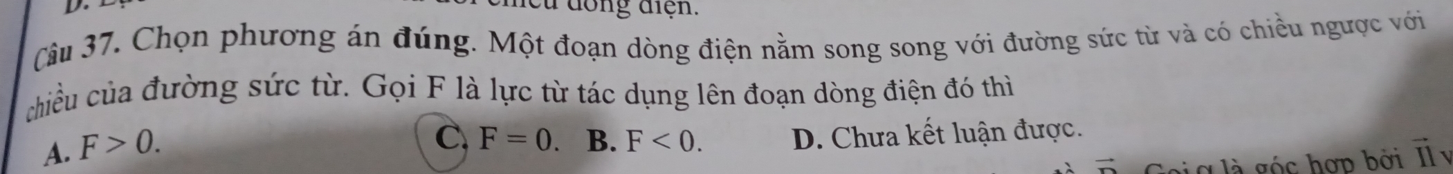 đong điện.
Câu 37. Chọn phương án đúng. Một đoạn dòng điện nằm song song với đường sức từ và có chiều ngược với
chiều của đường sức từ. Gọi F là lực từ tác dụng lên đoạn dòng điện đó thì
A. F>0.
C, F=0 B. F<0</tex>. D. Chưa kết luận được.
g l g ó c hợp bởi Il y