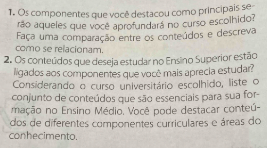 Os componentes que você destacou como principais se- 
rão aqueles que você aprofundará no curso escolhido? 
Faça uma comparação entre os conteúdos e descreva 
como se relacionam. 
2. Os conteúdos que deseja estudar no Ensino Superior estão 
ligados aos componentes que você mais aprecia estudar? 
Considerando o curso universitário escolhido, liste o 
conjunto de conteúdos que são essenciais para sua for- 
mação no Ensino Médio. Você pode destacar conteú- 
dos de diferentes componentes curriculares e áreas do 
conhecimento.