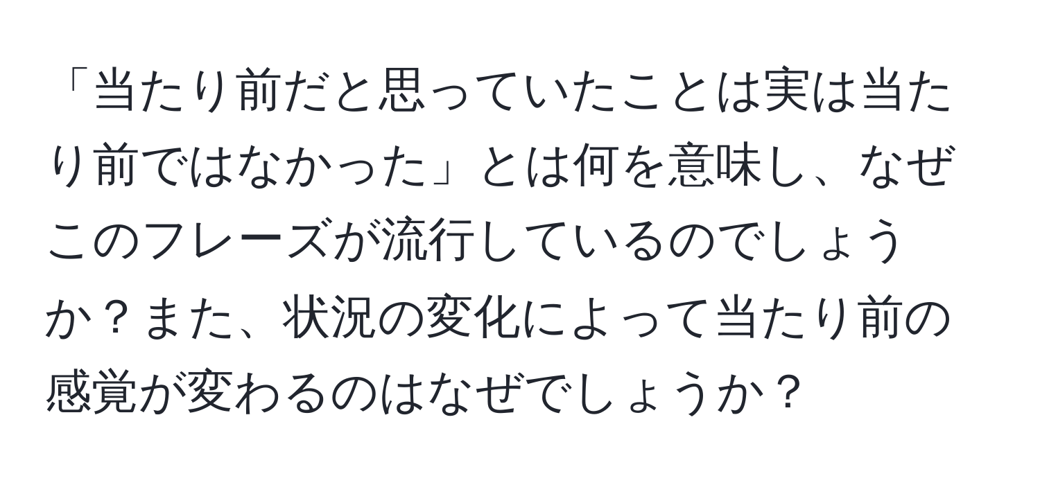 「当たり前だと思っていたことは実は当たり前ではなかった」とは何を意味し、なぜこのフレーズが流行しているのでしょうか？また、状況の変化によって当たり前の感覚が変わるのはなぜでしょうか？