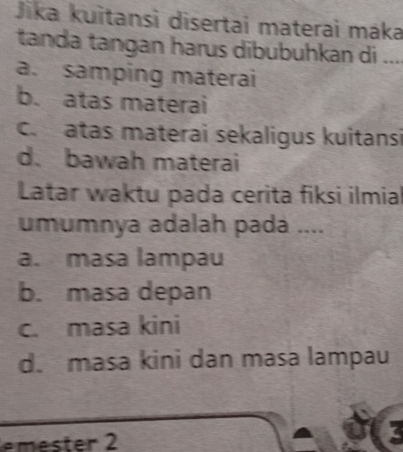 Jika kuitansì disertai materai máka
tanda tangan harus dibubuhkan di ....
a. samping materai
b. atas materai
c. atas materai sekaligus kuitansi
d. bawah materai
Latar waktu pada cerita fiksi ilmial
umumnya adalah pada ....
a. masa lampau
b. masa depan
c. masa kini
d. masa kini dan masa lampau
es ter 2