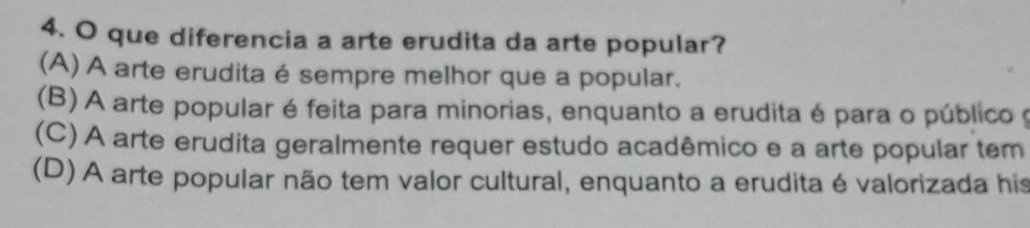 que diferencia a arte erudita da arte popular?
(A) A arte erudita é sempre melhor que a popular.
(B) A arte popular é feita para minorias, enquanto a erudita é para o público y
(C) A arte erudita geralmente requer estudo acadêmico e a arte popular tem
(D) A arte popular não tem valor cultural, enquanto a erudita é valorizada his