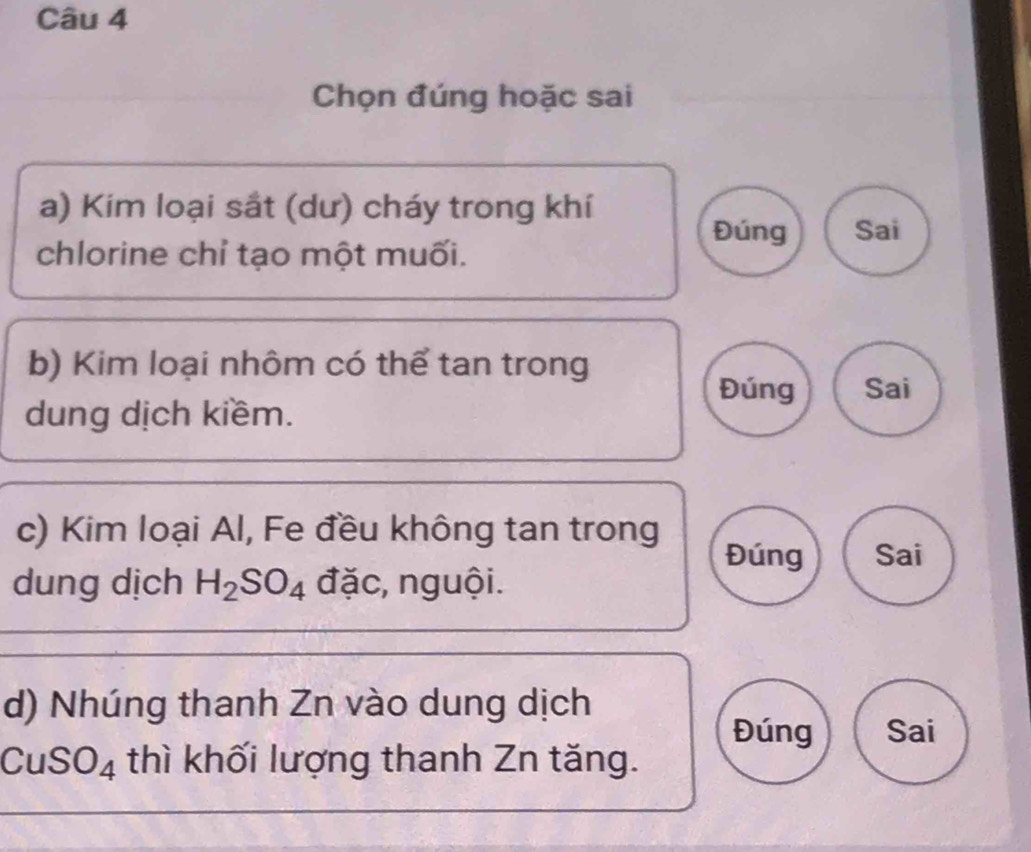 Chọn đúng hoặc sai 
a) Kim loại sắt (dư) cháy trong khí 
Đúng Sai 
chlorine chỉ tạo một muối. 
b) Kim loại nhôm có thể tan trong 
Đúng Sai 
dung dịch kiềm. 
c) Kim loại Al, Fe đều không tan trong 
Đúng Sai 
dung dịch H_2SO_4 đặc, nguội. 
d) Nhúng thanh Zn vào dung dịch 
Đúng Sai
CuSO_4 thì khối lượng thanh Zn tăng.