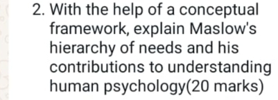 With the help of a conceptual 
framework, explain Maslow's 
hierarchy of needs and his 
contributions to understanding 
human psychology(20 marks)