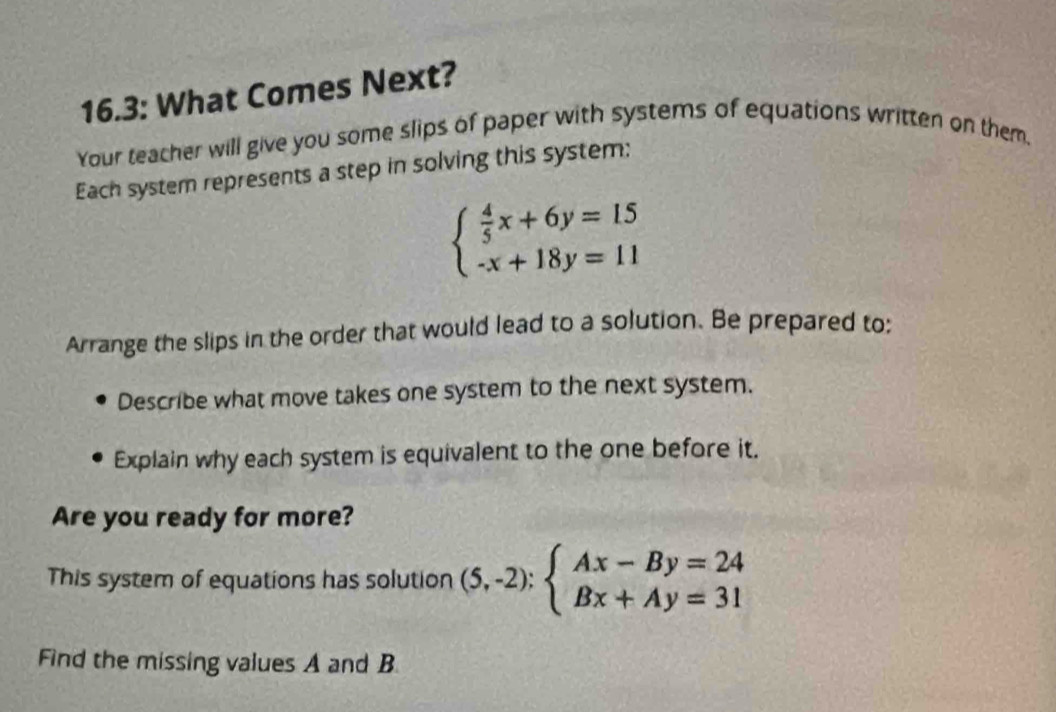 16.3: What Comes Next?
Your teacher will give you some slips of paper with systems of equations written on them,
Each system represents a step in solving this system:
beginarrayl  4/5 x+6y=15 -x+18y=11endarray.
Arrange the slips in the order that would lead to a solution. Be prepared to;
Describe what move takes one system to the next system.
Explain why each system is equivalent to the one before it.
Are you ready for more?
This system of equations has solution (5,-2):beginarrayl Ax-By=24 Bx+Ay=31endarray.
Find the missing values A and B.