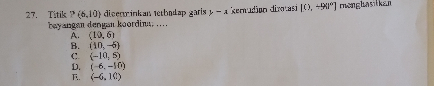 Titik P(6,10) dicerminkan terhadap garis y=x kemudian dirotasi [0,+90°] menghasilkan
bayangan dengan koordinat ….
A. (10,6)
B. (10,-6)
C. (-10,6)
D. (-6,-10)
E. (-6,10)