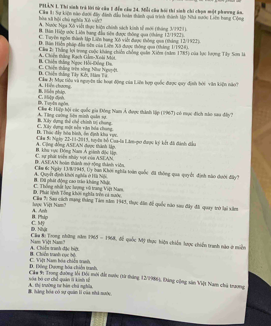 PHÀN I. Thí sinh trả lời từ câu 1 đến câu 24. Mỗi câu hỏi thí sinh chỉ chọn một phương án.
Câu 1: Sự kiện nào dưới đây đánh dấu hoàn thành quá trình thành lập Nhà nước Liên bang Cộng
hòa xã hội chủ nghĩa Xô viết?
A. Nước Nga Xô viết thực hiện chính sách kinh tế mới (tháng 3/1921).
B. Bản Hiệp ước Liên bang đầu tiên được thông qua (tháng 12/1922).
C. Tuyên ngôn thành lập Liên bang Xô viết được thông qua (tháng 12/1922).
D. Bản Hiến pháp đầu tiên của Liên Xô được thông qua (tháng 1/1924).
Câu 2: Thắng lợi trong cuộc kháng chiến chống quân Xiêm (năm 1785) của lực lượng Tây Sơn là
A. Chiến thắng Rạch Gầm-Xoài Mút.
B. Chiến thắng Ngọc Hồi-Đống Đa.
C. Chiến thắng trên sông Như Nguyệt.
D. Chiến thắng Tây Kết, Hàm Tử.
Câu 3: Mục tiêu và nguyên tắc hoạt động của Liên hợp quốc được quy định bởi văn kiện nào?
A. Hiến chương.
B. Hiến pháp.
C. Hiệp định.
D. Tuyên ngôn.
Câu 4: Hiệp hội các quốc gia Đông Nam Á được thành lập (1967) có mục đích nào sau đây?
A. Tăng cường liên minh quân sự.
B. Xây dựng thể chế chính trị chung.
C. Xây dựng một nền văn hóa chung.
D. Thúc đầy hòa bình, ổn định khu vực.
Câu 5: Ngày 22-11-2015, tuyên bố Cua-la Lăm-pơ được ký kết đã đánh dấu
A. Cộng đồng ASEAN được thành lập.
B. khu vực Đông Nam Á giành độc lập.
C. sự phát triển nhảy vọt của ASEAN.
D. ASEAN hoàn thành mở rộng thành viên.
Câu 6: Ngày 13/8/1945, Ủy ban Khởi nghĩa toàn quốc đã thông qua quyết định nào dưới đây?
A. Quyết định khởi nghĩa ở Hà Nội.
B. Đã phát động cao trào kháng Nhật.
C. Thống nhất lực lượng vũ trang Việt Nam.
D. Phát lệnh Tổng khởi nghĩa trên cả nước.
Câu 7: Sau cách mạng tháng Tám năm 1945, thực dân đế quốc nào sau đây đã quay trở lại xâm
lược Việt Nam?
A. Anh
B. Pháp
C. Mỹ
D. Nhật
Câu 8: Trong những năm 1965 - 1968, đế quốc Mỹ thực hiện chiến lược chiến tranh nào ở miền
Nam Việt Nam?
A. Chiến tranh đặc biệt.
B. Chiến tranh cục bộ.
C. Việt Nam hóa chiến tranh.
D. Đông Dương hóa chiến tranh.
Câu 9: Trong đường lối Đổi mới đất nước (từ tháng 12/1986), Đảng cộng sản Việt Nam chủ trương
xóa bỏ cơ chế quản lí kinh tế
A. thị trường tư bản chủ nghĩa.
B. hàng hóa có sự quản lí của nhà nước.