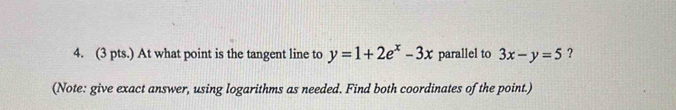 (3 pts.) At what point is the tangent line to y=1+2e^x-3x parallel to 3x-y=5 ?
(Note: give exact answer, using logarithms as needed. Find both coordinates of the point.)