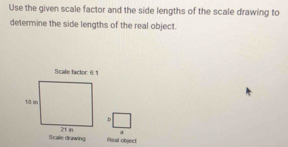 Use the given scale factor and the side lengths of the scale drawing to 
determine the side lengths of the real object. 
Scale factor: 6:1
Scale drawing Real object