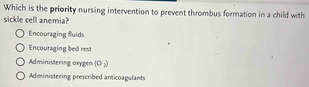 Which is the priority nursing intervention to prevent thrombus formation in a child with
sickle cell anemia?
Encouraging fluids
Encouraging bed rest
Administering oxygen (O_2)
Administering prescribed anticoagulants