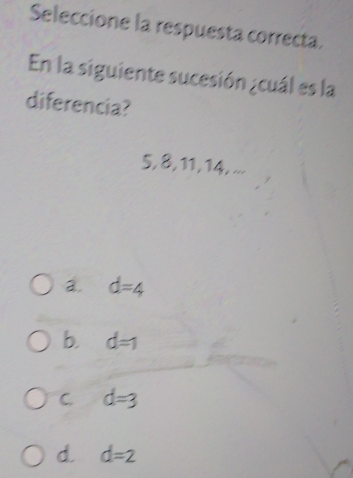 Seleccione la respuesta correcta.
En la siguiente sucesión ¿cuál es la
diferencia?
5, 8, 11, 14, ...
a. d=4
b. d=1
C d=3
d. d=2