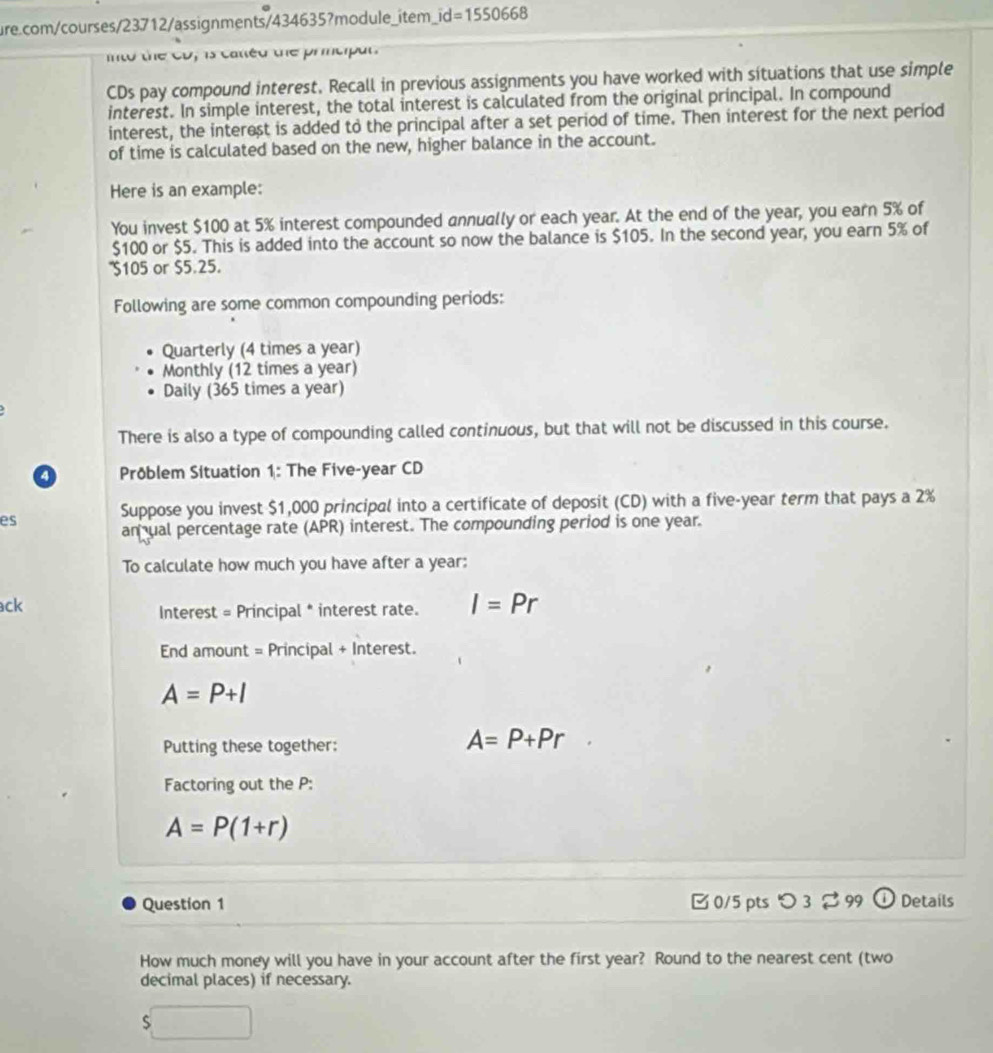 d=1550668
to the cD, is catéd the prmciput.
CDs pay compound interest. Recall in previous assignments you have worked with situations that use simple
interest. In simple interest, the total interest is calculated from the original principal. In compound
interest, the interest is added to the principal after a set period of time. Then interest for the next period
of time is calculated based on the new, higher balance in the account.
Here is an example:
You invest $100 at 5% interest compounded annually or each year. At the end of the year, you earn 5% of
$100 or $5. This is added into the account so now the balance is $105. In the second year, you earn 5% of
' $105 or $5.25.
Following are some common compounding periods:
Quarterly (4 times a year)
Monthly (12 times a year)
Daily (365 times a year)
There is also a type of compounding called continuous, but that will not be discussed in this course.
a Pröblem Situation 1: The Five-year CD
Suppose you invest $1,000 principal into a certificate of deposit (CD) with a five-year term that pays a 2%
es
an ual percentage rate (APR) interest. The compounding period is one year.
To calculate how much you have after a year:
ck
Interest = Principal * interest rate. I=Pr
End amount = Principal + Interest.
A=P+I
Putting these together:
A=P+Pr
Factoring out the P :
A=P(1+r)
Question 1 0/5 pts つ 3 % 99 (i) Details
How much money will you have in your account after the first year? Round to the nearest cent (two
decimal places) if necessary.
$