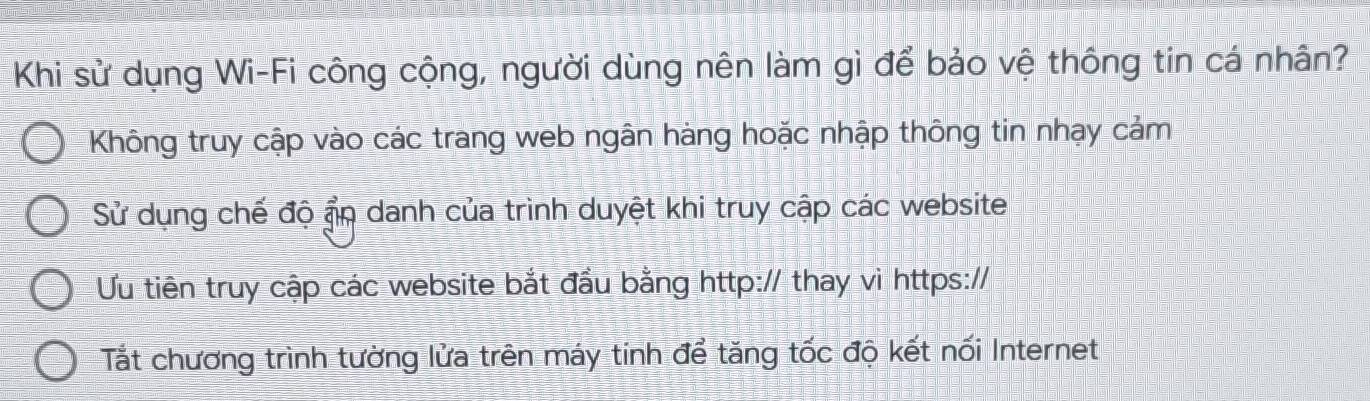 Khi sử dụng Wi-Fi công cộng, người dùng nên làm gì để bảo vệ thông tin cá nhân?
Không truy cập vào các trang web ngân hàng hoặc nhập thông tin nhạy cảm
Sử dụng chế độ ẩn danh của trình duyệt khi truy cập các website
Ưu tiên truy cập các website bắt đầu bằng http:// thay vi https://
Tắt chương trình tường lửa trên máy tinh để tăng tốc độ kết nối Internet