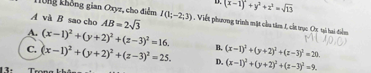 D. (x-1)^2+y^2+z^2=sqrt(13)
Tông không gian Oxyz, cho điểm I(1;-2;3). Viết phương trình mặt cầu tâm /, cắt trục Ox tại hai điểm
A và B sao cho AB=2sqrt(3)
A. (x-1)^2+(y+2)^2+(z-3)^2=16. B. (x-1)^2+(y+2)^2+(z-3)^2=20.
C. (x-1)^2+(y+2)^2+(z-3)^2=25. D. (x-1)^2+(y+2)^2+(z-3)^2=9. 
13·