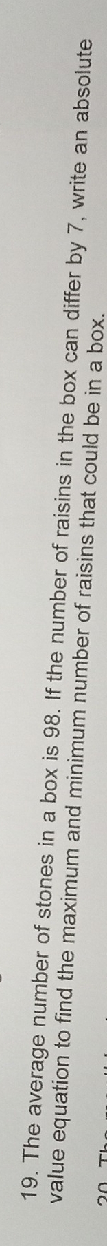 The average number of stones in a box is 98. If the number of raisins in the box can differ by 7, write an absolute 
value equation to find the maximum and minimum number of raisins that could be in a box.