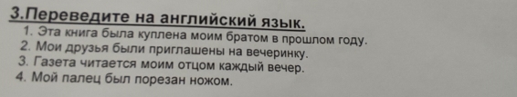 3.Переведите на английский язык. 
1. Эта книга быιла куллена моим братом в лрошлом году. 
2. Мои друзья были приглашены на вечеринку. 
3. Газета читается моим отцом каждый вечер. 
4. Мой лалец был лорезан ножом.