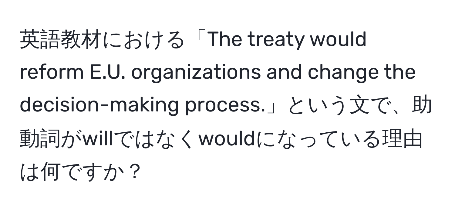 英語教材における「The treaty would reform E.U. organizations and change the decision-making process.」という文で、助動詞がwillではなくwouldになっている理由は何ですか？