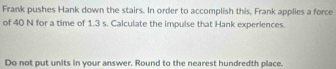 Frank pushes Hank down the stairs. In order to accomplish this, Frank applies a force 
of 40 N for a time of 1.3 s. Calculate the impulse that Hank experiences. 
Do not put units in your answer. Round to the nearest hundredth place.