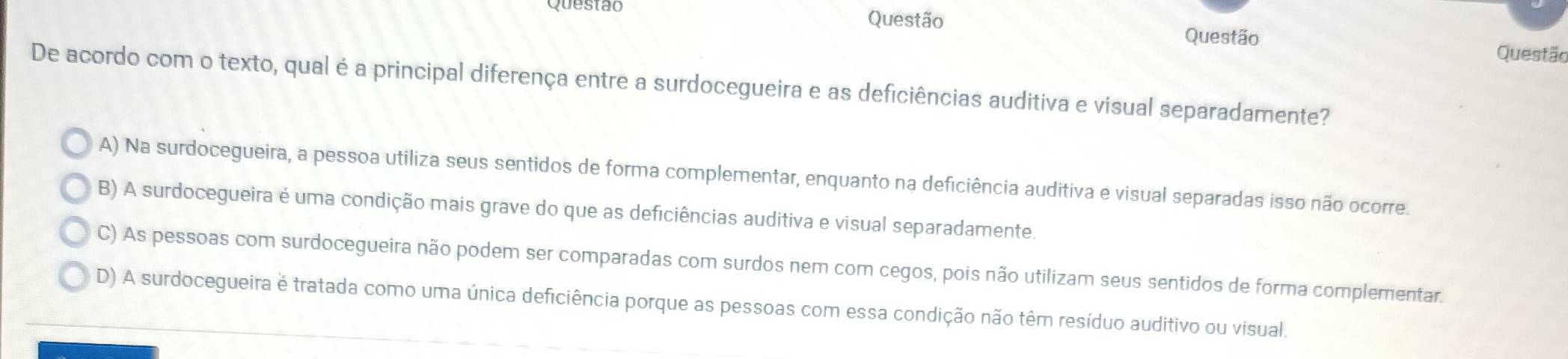 Questão Questão Questão
Questão
De acordo com o texto, qual é a principal diferença entre a surdocegueira e as deficiências auditiva e visual separadamente?
A) Na surdocegueira, a pessoa utiliza seus sentidos de forma complementar, enquanto na deficiência auditiva e visual separadas isso não ocorre.
B) A surdocegueira é uma condição mais grave do que as deficiências auditiva e visual separadamente.
C) As pessoas com surdocegueira não podem ser comparadas com surdos nem com cegos, pois não utilizam seus sentidos de forma complementar.
D) A surdocegueira é tratada como uma única deficiência porque as pessoas com essa condição não têm resíduo auditivo ou visual.