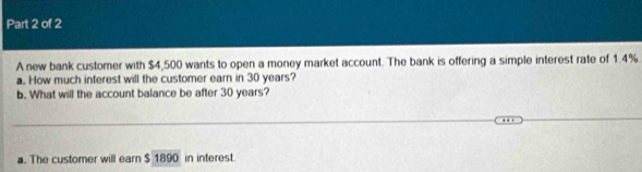 A new bank customer with $4,500 wants to open a money market account. The bank is offering a simple interest rate of 1.4%
a.. How much inferest will the customer earn in 30 years? 
b. What will the account balance be after 30 years? 
a. The customer will earn $ 1890 in interest.