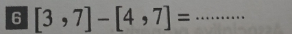 6 [3,7]-[4,7]= _