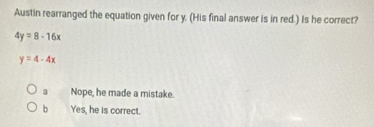 Austin rearranged the equation given for y. (His final answer is in red.) Is he correct?
4y=8-16x
y=4-4x
Nope, he made a mistake.
b Yes, he is correct.