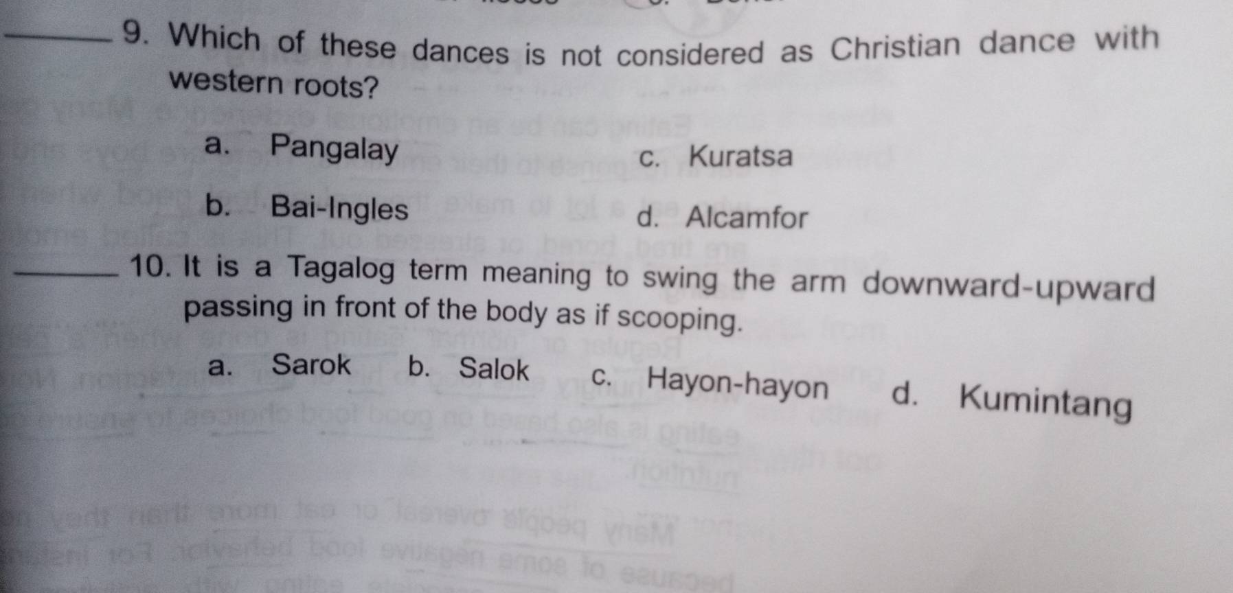 Which of these dances is not considered as Christian dance with
western roots?
a. Pangalay
c. Kuratsa
b. Bai-Ingles d. Alcamfor
_10. It is a Tagalog term meaning to swing the arm downward-upward
passing in front of the body as if scooping.
a. Sarok b. Salok c. Hayon-hayon d. Kumintang