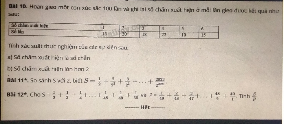 Hoan gieo một con xúc sác 100 lần và ghi lại số chấm xuất hiện ở mỗi lần gieo được kết quả như 
sau: 
Tính xác suất thực nghiệm của các sự kiện sau: 
a) Số chấm xuất hiện là số chẵn 
b) Số chấm xuất hiện lớn hơn 2 
Bài 11^* * So sánh S với 2, biết S= 1/2 + 2/2^2 + 3/2^3 +...+ 2023/2^(2023) . 
Bài 12^* . Cho S= 1/2 + 1/3 + 1/4 +...+ 1/48 + 1/49 + 1/50  và P= 1/49 + 2/48 + 3/47 +...+ 48/2 + 49/1 . Tính  S/P . 
Hết