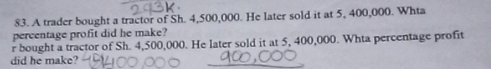 A trader bought a tractor of Sh. 4,500,000. He later sold it at 5, 400,000. Whta 
percentage profit did he make? 
r bought a tractor of Sh. 4,500,000. He later sold it at 5, 400,000. Whta percentage profit 
did he make? 
_