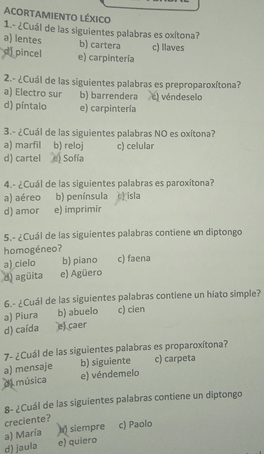 ACORTAMIENTO LÉXICO
1.- ¿Cuál de las siguientes palabras es oxítona?
a) lentes b) cartera c) llaves
d) pincel
e) carpintería
2.- ¿Cuál de las siguientes palabras es preproparoxítona?
a) Electro sur b) barrendera c) véndeselo
d) píntalo e) carpintería
3.- ¿Cuál de las siguientes palabras NO es oxítona?
a) marfil b) reloj c) celular
d) cartel e) Sofía
4.- ¿Cuál de las siguientes palabras es paroxítona?
a) aéreo b) península c) isla
d) amor e) imprimir
5.- ¿Cuál de las siguientes palabras contiene un diptongo
homogéneo?
a) cielo b) piano c) faena
d) agüita e) Agüero
6.- ¿Cuál de las siguientes palabras contiene un hiato simple?
a) Piura b) abuelo c) cien
d) caída e) caer
7- ¿Cuál de las siguientes palabras es proparoxítona?
a) mensaje b) siguiente c) carpeta
d) música e) véndemelo
8- ¿Cuál de las siguientes palabras contiene un diptongo
creciente?
a) María b) siempre c) Paolo
d) jaula e) quiero