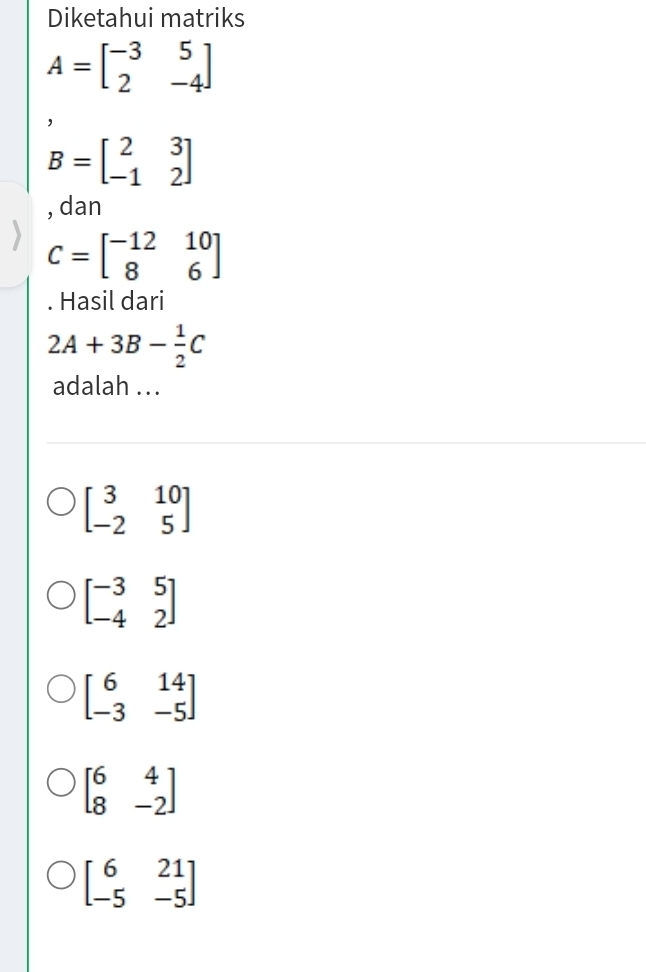 Diketahui matriks
A=beginbmatrix -3&5 2&-4endbmatrix
B=beginbmatrix 2&3 -1&2endbmatrix
, dan
C=beginbmatrix -12&10 8&6endbmatrix. Hasil dari
2A+3B- 1/2 C
adalah ...
beginbmatrix 3&10 -2&5endbmatrix
beginbmatrix -3&5 -4&2endbmatrix
beginbmatrix 6&14 -3&-5endbmatrix
beginbmatrix 6&4 8&-2endbmatrix
beginbmatrix 6&21 -5&-5endbmatrix