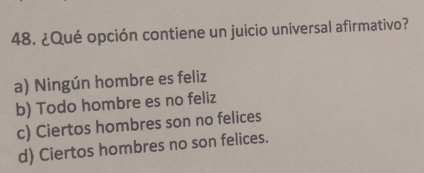 ¿Qué opción contiene un juicio universal afirmativo?
a) Ningún hombre es feliz
b) Todo hombre es no feliz
c) Ciertos hombres son no felices
d) Ciertos hombres no son felices.