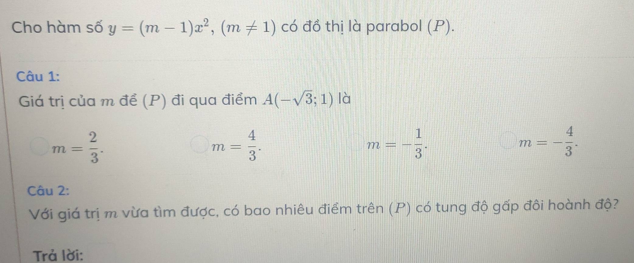 Cho hàm số y=(m-1)x^2, (m!= 1) có đồ thị là parabol (P).
Câu 1:
Giá trị của m để (P) đi qua điểm A(-sqrt(3);1) là
m= 2/3 .
m= 4/3 .
m=- 1/3 .
m=- 4/3 . 
Câu 2:
Với giá trị m vừa tìm được, có bao nhiêu điểm trên (P) có tung độ gấp đôi hoành độ?
Trả lời: