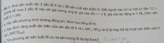 ài 3. Nhà sản xuất cần 2 yếu tố K và L đễ sản xuất sản phẩm X. Biết người này chỉ ra một só tiền TC=
:08 để mua 2 yếu tổ này với giá tương ứng là: giá của vốn r=5$ , giá của lao động w=45 Hàm sản 
xuất Q=3KL
* a. Hày viết phương trình đường đồng phí, Minh họa bằng đồ thị 
* B Xác định năng suất cận biên của các yếu tố K và L (MP_L, MP_K) và tỷ lệ thay thế kỹ thuật cận biên của K 
v L (MRTSựx). 
- ể m phương án sản xuất tối ưu và sản lượng tối đa đạt được?