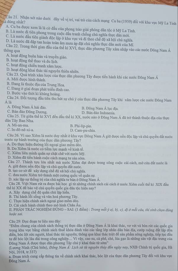 Nhận xét nào dưới đây về vị trí, vai trò của cách mạng Cu ba (1959) đổi với khu vực Mỹ La Tiỉnh
đà đủng nhất?
A. Cu ba được xem là lá cờ đầu của phong trảo giải phóng dân tộc ở Mỹ La Tinh.
B. Là nước đị tiên phong trong cuộc đầu tranh chống chủ nghĩa thực dân mới.
C. Là nước đầu tiên giành độc lập ở khu vực và đi theo chế độ xã hội chủ nghĩa.
D. Là nước đã đập tan hoàn toàn âm mưu áp đặt chủ nghĩa thực dân mới của Mĩ.
Câu 22. Trong thời gian đầu của thế ki XVI, thực dân phương Tây xâm nhập vào các nước Đông Nam Á
thông qua
A. hoạt động buôn bán và truyền giáo.
B. hoạt động thể thao và du lịch.
C. hoạt động chiến tranh xâm lược.
D. hoạt động khai thác tài nguyên thiên nhiên.
Câu 23. Quá trình xâm lược của thực dân phương Tây được tiến hành khi các nước Đông Nam Á
A. Mới được hình thành.
B. Đang là thuộc địa của Trung Hoa.
C. Đang ở giai đoạn phát triển đinh cao.
D. Bước vào thời kì khủng hoàng.
Câu 24. Đối tượng đầu tiên thu hút sự chú ý của thực dân phương Tây khi xâm lược các nước Đông Nam
Á là
A. Đông Nam Á hải đảo, B. Đông Nam Á lục địa.
C. Bán đảo Đông Dương D. Bán đảo Indonesia.
Câu 25. Từ giữa thể kỉ XVI đến đầu thể ki XX, nước nào ở Đông Nam Á đã trở thành thuộc địa của thực
dân Tây Ban Nha.
A. Mi-an-ma. B. Phi-líp-pin.
C. In-đô-nê-xi-a. D. Cam-pu-chia.
Câu 26. Vì sao Xiêm là nước duy nhất ở khu vực Đông Nam Á giữ được nền độc lập và chủ quyền đất nước
trước sự bảnh trưởng của thực dân phương Tây?
A. Do thực hiện đường lối ngoại giao mềm dẻo.
B. Dọ Xiêm là nước có tiểm lực mạnh về kinh tê.
C. Xiêm liên minh quân sự chật chẽ với nước Mỹ.
D. Xiêm đã tiến hành cuộc cách mạng tư sản sớm.
Câu 27. Thành tựu lớn nhất mà nước Xiêm đạt được trong công cuộc cải cách, mở cửa đất nước là
A. giữ được nền độc lập và chủ quyền đất nước.
B. tạo cơ sở để xây dựng chế độ xã hội chủ nghĩa.
C. đưa nước Xiêm trở thành một cường quốc về quân sự.
D. xác lập sự thống trị của chủ nghĩa tư bản ở Đông Nam Á.
Câu 28. Việt Nam rút ra được bài học gì từ những chính sách cải cách ở nước Xiêm cuối thể kỉ XIX đầu
thể ki XX để bảo vệ chủ quyên quốc gia dân tộc hiện nay?
A. Xây dựng chế độ quân chủ lập hiển.
B. Thi hành lối sống và văn hoá phương Tây.
C. Thực hiện chính sách ngoại giao mêm dẻo.
D. Cải cách hành chính theo mô hình Châu Âu
II. PHÂN TRÁC NGHIỆM ĐÚNG - SAI: (1 điểm) : Trong mỗi ý a), b), c), đ) ở mỗi câu, thí sinh chọn đúng
hoặc sai.
Câu 29: Đọc đoạn tư liệu sau dây:
'Điểm chung của chính sách thống trị thực dân ở Đông Nam Á là khai thác, vơ vét và bòn rút các quốc gia
trong khu vực bằng chính sách thuế khóa đánh vào các tầng lớp nhân dân bản địa, cướp ruộng đất lập đồn
diền, bóc lột sức người, khai thác tài nguyên; thông qua khai thác triệt đề sản phầm nông nghiệp, tiếp tục đầu
tư để bóc lột lâu dài trong công nghiệp... Vì vậy, cao su, cả phê, chẻ, lúa gạo là những sản vật đặc trưng của
Đông Nam Á được thực dân phương Tây chú ý khai thác từ sớm''
(Lương Ninh (Chủ biên), Đồng Nam Á: Lịch sử từ nguyên thủy đến ngày nay, NXB Chính trị quốc gia, Hà
Nội, 2018, tr.337)
a. Đoạn trích cung cấp thông tin về chính sách khai thác, bóc lột của thực dân phương Tây đổi với khu vực
Đông Nam Á.