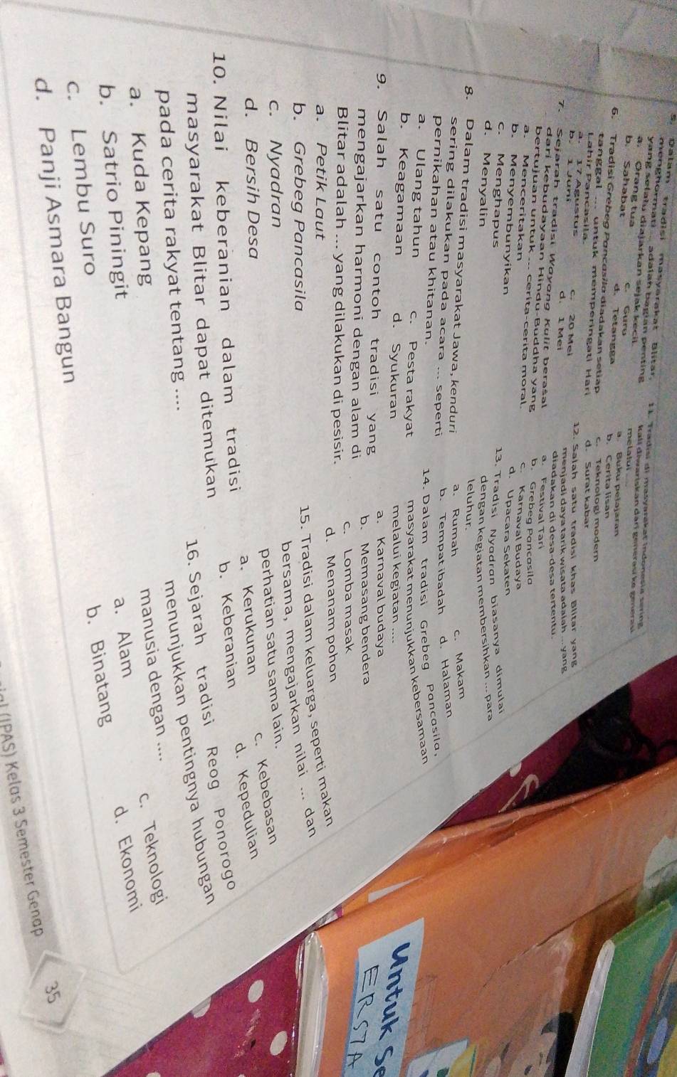 Dalam tradisi masyarakat Blitar. 11. Tradisi di masyarakat Indonesia sering
menghormati ..... adalah bagian penting 
yang setatu diajarkan sejak kecil. kalï điwariskan daɾí generasí ke generasí
a Orang tua
b. Sahəbat e. Gurú melatui a. Buku pelajaran
d. Tetangga b. Cerita lisan
6. Tradisi Grébeg Poncasilo diadakan setiap c. Teknologi modern
tang g al ... un tuk memperingati  Hari d. Surat kabar
Lahir Pancasila
a. 17 Águstus c. 20 Mei 12. Salah satu tradisi khas Blitar yang
b. 1 Juni d. 1 Mei
menjadi daya tarik wisata adalah ... yang
diadakan di desa-desə tertentu
7. Sejarah tradisi Woyong Kulit beraśal a. Festival Tar
dari kebudayaan Hindu-Buddha yang b. Grebeg Pancasila
bertujuan untuk ... cerita-cerita moral. c. Karnaval Budaya
a. Menceritakan d. Upacara Sekaten
b. Menyembunyikan
c. Menghapus
13. Tradisi Nyodran biasanya dimulai
d. Menyalin
dengan kegiatan membersihkan ... para
leluhur.
8. Dalam tradisi masyarakat Jawa, kenduri a. Rumah
c. Makam
sering dilakukan pada acara ... seperti b. Tempatibadah d. Halaman
pernikahan atau khitanan.
14. Dalam tradisi Grebeg Pancosila,
a. Ulang tahun c. Pesta rakyat masyarakat menunjukkan kebersamaan
b. Keagamaan d. Syukuran melalui kegiatan .
Untuk Se
9. Salah satu contoh tradisi yang a. Karnaval budaya
mengajarkan harmoni dengan alam di b. Memasang bendera
ERS7A
Blitar adalah ... yang dilakukan di pesisir. c. Lomba masak
a. Petik Laut d. Menanam pohon
15. Tradisi dalam keluarga, seperti makan
b. Grebeg Pancasila
bersama, mengajarkan nilai ... dan
c. Nyadran
perhatian satu sama lain.
c. Kebebasan
d. Bersih Desa
d. Kepedulian
10. Nilai keberanian dalam tradisi a.Kerukunan
masyarakat Blitar dapat ditemukan b. Keberanian
16. Sejarah tradisi Reog Ponorogo
pada cerita rakyat tentang ....
menunjukkan pentingnya hubungan
a. Kuda Kepang
manusia dengan ....
c. Teknologi
b. Satrio Piningit
b. Binatang d. Ekonomi
c. Lembu Suro a. Alam
d. Panji Asmara Bangun
35
) (JPAS) Kelas 3 Semester Genap