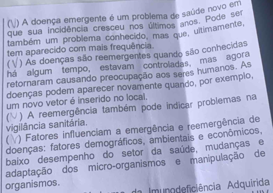 ( ) A doença emergente é um problema de saúde novo em 
que sua incidência cresceu nos últimos anos. Pode ser 
também um problema conhecido, mas que, ultimamente, 
tem aparecido com mais frequência. 
( ) As doenças são reemergentes quando são conhecidas 
há algum tempo, estavam controladas, mas agora 
retornaram causando preocupação aos seres humanos. As 
doenças podem aparecer novamente quando, por exemplo, 
um novo vetor é inserido no local. 
) A reemergência também pode indicar problemas na 
vigilância sanitária. 
【 ) Fatores influenciam a emergência e reemergência de 
doenças: fatores demográficos, ambientais e econômicos, 
baixo desempenho do setor da saúde, mudanças e 
adaptação dos micro-organismos e manipulação de 
organismos. 
da Imunodeficiência Adquirida