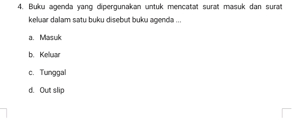 Buku agenda yang dipergunakan untuk mencatat surat masuk dan surat
keluar dalam satu buku disebut buku agenda ...
a. Masuk
b. Keluar
c. Tunggal
d. Out slip