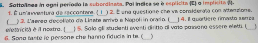 Sottolinea in ogni periodo la subordinata. Poi indica se è esplicita (E) o implicita (I). 
1. È un'avventura da raccontare. ( 1 ) 2. È una questione che va considerata con attenzione. 
(_ ) 3. L’aereo decollato da Linate arrivò a Napoli in orario. ( _) 4. Il quartiere rimasto senza 
elettricità è il nostro. (_ ) 5. Solo gli studenti aventi diritto di voto possono essere eletti. (_ ) 
6. Sono tante le persone che hanno fiducia in te. ( _)