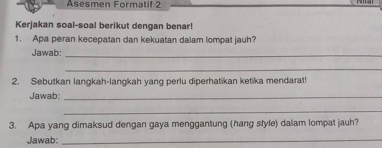 Asesmen Formatif 2 Nal 
Kerjakan soal-soal berikut dengan benar! 
1. Apa peran kecepatan dan kekuatan dalam lompat jauh? 
Jawab:_ 
_ 
2. Sebutkan langkah-langkah yang perlu diperhatikan ketika mendarat! 
Jawab:_ 
_ 
3. Apa yang dimaksud dengan gaya menggantung (hang style) dalam lompat jauh? 
Jawab:_