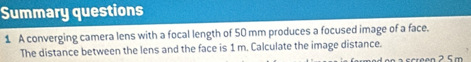 Summary questions 
1 A converging camera lens with a focal length of 50 mm produces a focused image of a face. 
The distance between the lens and the face is 1 m. Calculate the image distance.