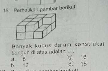 Perhatikan gambar berikut!
Banyak kubus dalam konstruksi
bangun di atas adalah ....
a. 8 c. 16
b. 12 d. 18
orikutl