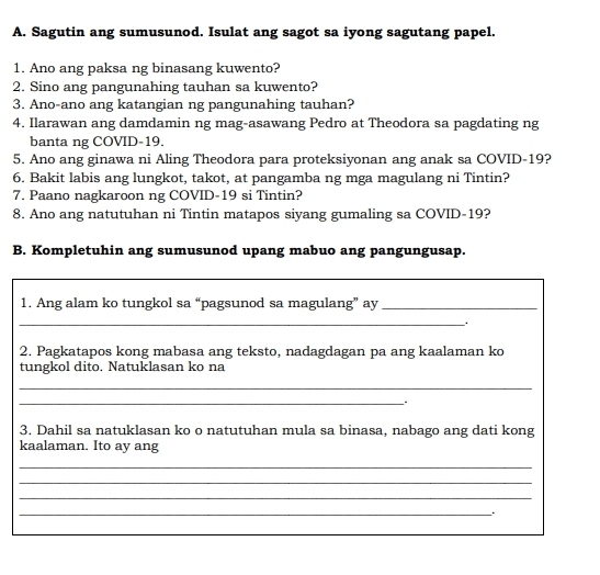 Sagutin ang sumusunod. Isulat ang sagot sa iyong sagutang papel. 
1. Ano ang paksa ng binasang kuwento? 
2. Sino ang pangunahing tauhan sa kuwento? 
3. Ano-ano ang katangian ng pangunahing tauhan? 
4. Ilarawan ang damdamin ng mag-asawang Pedro at Theodora sa pagdating ng 
banta ng COVID-19. 
5. Ano ang ginawa ni Aling Theodora para proteksiyonan ang anak sa COVID- 19? 
6. Bakit labis ang lungkot, takot, at pangamba ng mga magulang ni Tintin? 
7. Paano nagkaroon ng COVID- 19 si Tintin? 
8. Ano ang natutuhan ni Tintin matapos siyang gumaling sa COVID- 19? 
B. Kompletuhin ang sumusunod upang mabuo ang pangungusap. 
1. Ang alam ko tungkol sa “pagsunod sa magulang” ay_ 
_ . 
2. Pagkatapos kong mabasa ang teksto, nadagdagan pa ang kaalaman ko 
tungkol dito. Natuklasan ko na 
_ 
_ 
3. Dahil sa natuklasan ko o natutuhan mula sa binasa, nabago ang dati kong 
kaalaman. Ito ay ang 
_ 
_ 
_ 
_.