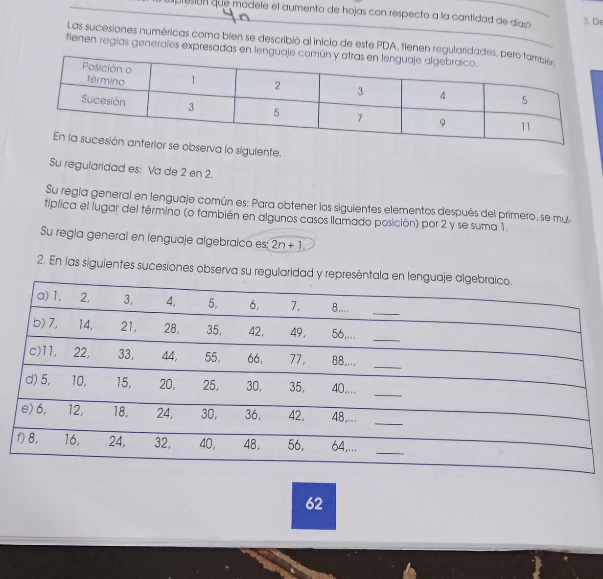 presión que modele el aumento de hojas con respecto a la cantidad de días? 
3. De 
Las sucesiones numéricas como bien se describió al inicio de este PDA, tienen regularidades, 
tienen reglas generales expresadas en lenguaje 
se observa lo sigulente. 
Su regularidad es: Va de 2 en 2. 
Su regla general en lenguaje común es: Para obtener los siguientes elementos después del primero, se mul- 
tiplica el lugar del término (o también en algunos casos llamado posición) por 2 y se suma 1. 
Su regla general en lenguaje algebraico es: 2n+1, 
2. En las siguientes sucesiones observa su regularidad 
62