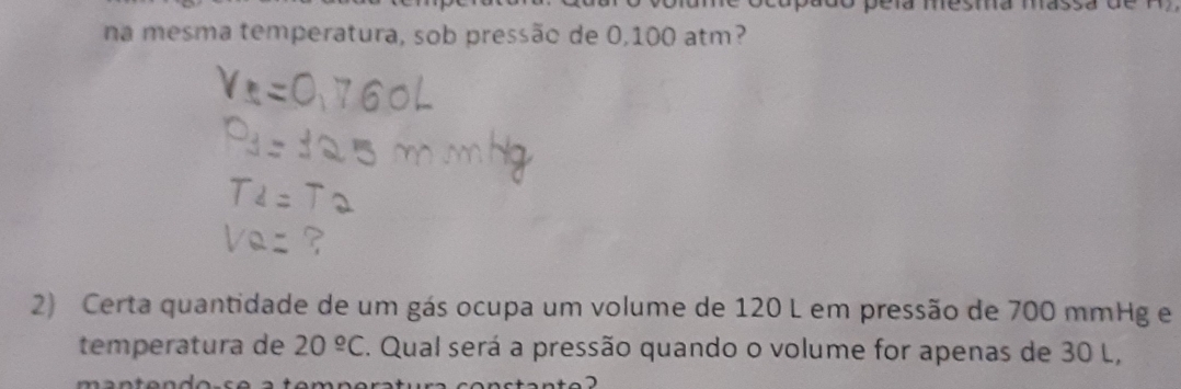 pera mesma mass 
na mesma temperatura, sob pressão de 0,100 atm? 
2) Certa quantidade de um gás ocupa um volume de 120 L em pressão de 700 mmHg e 
temperatura de 20^(_ circ)C. Qual será a pressão quando o volume for apenas de 30 L,